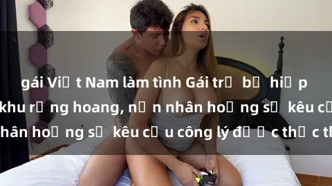 gái Việt Nam làm tình Gái trẻ bị hiếp dâm bạo lực trong khu rừng hoang, nạn nhân hoảng sợ kêu cầu công lý được thực thi