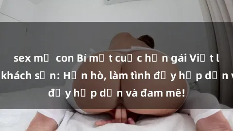 sex mẹ con Bí mật cuộc hẹn gái Việt lần đầu ở khách sạn: Hẹn hò, làm tình đầy hấp dẫn và đam mê!