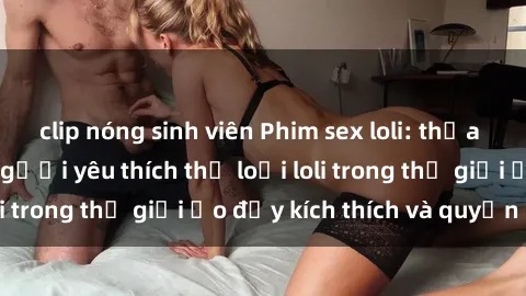 clip nóng sinh viên Phim sex loli: thỏa mãn đam mê của người yêu thích thể loại loli trong thế giới ảo đầy kích thích và quyến rũ.