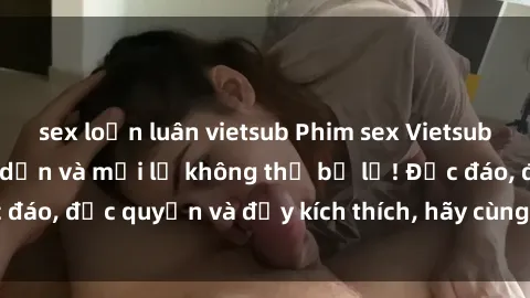 sex loạn luân vietsub Phim sex Vietsub: Trải nghiệm hấp dẫn và mới lạ không thể bỏ lỡ! Độc đáo, độc quyền và đầy kích thích, hãy cùng khám phá ngay!