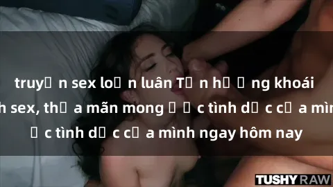 truyện sex loạn luân Tận hưởng khoái cảm với gái xinh sex, thỏa mãn mong ước tình dục của mình ngay hôm nay