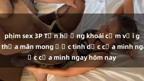 phim sex 3P Tận hưởng khoái cảm với gái xinh sex, thỏa mãn mong ước tình dục của mình ngay hôm nay