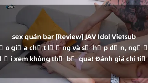 sex quán bar [Review] JAV Idol Vietsub: Sự kết hợp hoàn hảo giữa chất lượng và sự hấp dẫn, người xem không thể bỏ qua! Đánh giá chi tiết về ứng dụng này!