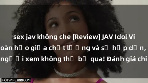 sex jav không che [Review] JAV Idol Vietsub: Sự kết hợp hoàn hảo giữa chất lượng và sự hấp dẫn, người xem không thể bỏ qua! Đánh giá chi tiết về ứng dụng này!