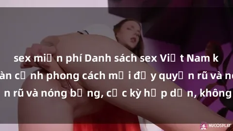 sex miễn phí Danh sách sex Việt Nam không che - Ảnh toàn cảnh phong cách mới đầy quyến rũ và nóng bỏng, cực kỳ hấp dẫn, không thể bỏ qua!