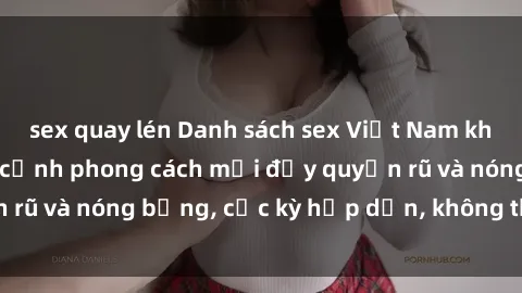 sex quay lén Danh sách sex Việt Nam không che - Ảnh toàn cảnh phong cách mới đầy quyến rũ và nóng bỏng, cực kỳ hấp dẫn, không thể bỏ qua!