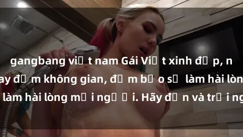 gangbang việt nam Gái Việt xinh đẹp, nồng nàn làm tình say đắm không gian, đảm bảo sẽ làm hài lòng mọi người. Hãy đến và trải nghiệm ngay!