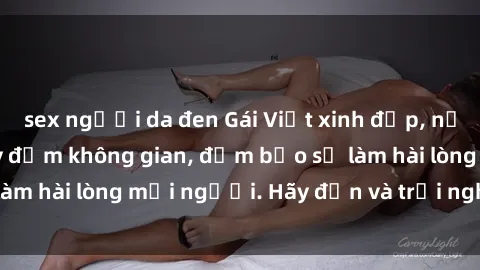 sex người da đen Gái Việt xinh đẹp, nồng nàn làm tình say đắm không gian, đảm bảo sẽ làm hài lòng mọi người. Hãy đến và trải nghiệm ngay!