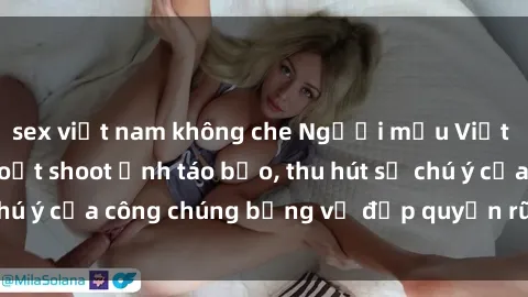 sex việt nam không che Người mẫu Việt Nam gây sốt với loạt shoot ảnh táo bạo, thu hút sự chú ý của công chúng bằng vẻ đẹp quyến rũ và gợi cảm.