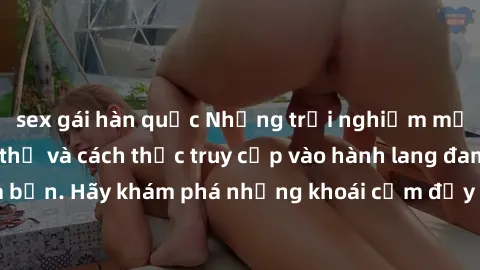 sex gái hàn quốc Những trải nghiệm mới lạ với sex tập thể và cách thức truy cập vào hành lang đam mê của bạn. Hãy khám phá những khoái cảm đầy kích thích với tập thể hấp dẫn!