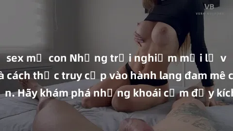 sex mẹ con Những trải nghiệm mới lạ với sex tập thể và cách thức truy cập vào hành lang đam mê của bạn. Hãy khám phá những khoái cảm đầy kích thích với tập thể hấp dẫn!