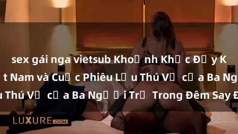 sex gái nga vietsub Khoảnh Khắc Đầy Kịch Tính: Sex  Việt Nam và Cuộc Phiêu Lưu Thú Vị của Ba Người Trẻ Trong Đêm Say Đắm
