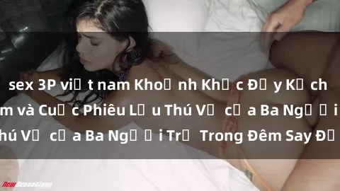 sex 3P việt nam Khoảnh Khắc Đầy Kịch Tính: Sex  Việt Nam và Cuộc Phiêu Lưu Thú Vị của Ba Người Trẻ Trong Đêm Say Đắm