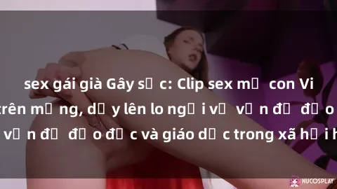 sex gái già Gây sốc: Clip sex mẹ con Việt Nam lan truyền trên mạng, dấy lên lo ngại về vấn đề đạo đức và giáo dục trong xã hội hiện nay.