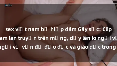 sex việt nam bị hiếp dâm Gây sốc: Clip sex mẹ con Việt Nam lan truyền trên mạng, dấy lên lo ngại về vấn đề đạo đức và giáo dục trong xã hội hiện nay.