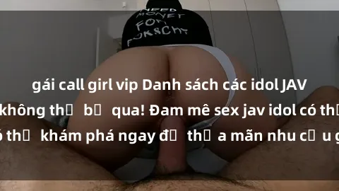gái call girl vip Danh sách các idol JAV hot nhất hiện nay không thể bỏ qua! Đam mê sex jav idol có thể khám phá ngay để thỏa mãn nhu cầu giải trí của mình!