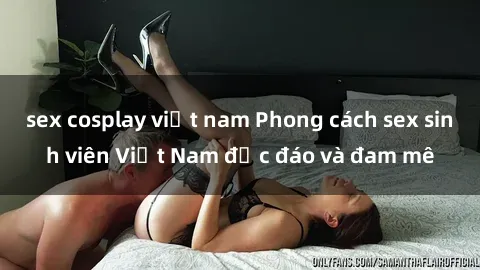 sex cosplay việt nam Phong cách sex sinh viên Việt Nam độc đáo và đam mê