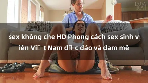 sex không che HD Phong cách sex sinh viên Việt Nam độc đáo và đam mê